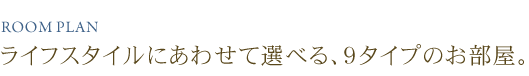 ライフスタイルにあわせて選べる、９タイプのお部屋